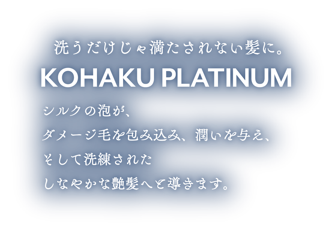 洗うだけじゃ満たされない髪に。KOHAKU PLATINUM シルクの泡が、ダメージ毛を包み込み、潤いを与え、そして洗練されたしなやかな艶髪へと導きます。