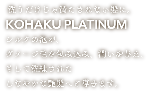 洗うだけじゃ満たされない髪に。KOHAKU PLATINUM シルクの泡が、ダメージ毛を包み込み、潤いを与え、そして洗練されたしなやかな艶髪へと導きます。